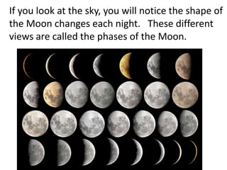 If you look at the sky, you will notice the shape of
the Moon changes each night. These different
views are called the phases of the Moon.
 