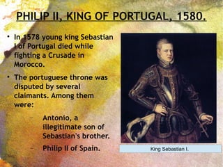 PHILIP II, KING OF PORTUGAL, 1580.

In 1578 young king Sebastian
I of Portugal died while
fighting a Crusade in
Morocco.

The portuguese throne was
disputed by several
claimants. Among them
were:
− Antonio, a
illegitimate son of
Sebastian's brother.
− Philip II of Spain. King Sebastian I.
 