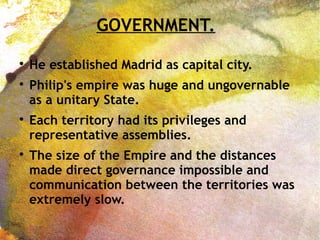 GOVERNMENT.

He established Madrid as capital city.

Philip's empire was huge and ungovernable
as a unitary State.

Each territory had its privileges and
representative assemblies.

The size of the Empire and the distances
made direct governance impossible and
communication between the territories was
extremely slow.
 