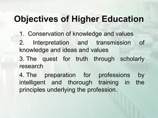 Objectives of Higher Education
1. Conservation of knowledge and values
2. Interpretation and transmission of
knowledge and ideas and values
3. The quest for truth through scholarly
research
4. The preparation for professions by
intelligent and thorough training in the
principles underlying the profession.
 