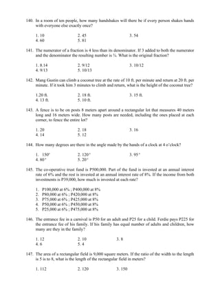 140. In a room of ten people, how many handshakes will there be if every person shakes hands
with everyone else exactly once?
1. 10 2. 45 3. 54
4. 60 5. 81
141. The numerator of a fraction is 4 less than its denominator. If 3 added to both the numerator
and the denominator the resulting number is ¾. What is the original fraction?
1. 8.14 2. 9/12 3. 10/12
4. 9/13 5. 10/13
142. Mang Gustin can climb a coconut tree at the rate of 10 ft. per minute and return at 20 ft. per
minute. If it took him 3 minutes to climb and return, what is the height of the coconut tree?
1.20 ft. 2. 18 ft. 3. 15 ft.
4. 13 ft. 5. 10 ft.
143. A fence is to be on posts 8 meters apart around a rectangular lot that measures 40 meters
long and 16 meters wide. How many posts are needed, including the ones placed at each
corner, to fence the entire lot?
1. 20 2. 18 3. 16
4. 14 5. 12
144. How many degrees are there in the angle made by the hands of a clock at 4 o’clock?
1. 150o
2. 120o
3. 95o
4. 80o
5. 20o
145. The co-operative trust fund is P500,000. Part of the fund is invested at an annual interest
rate of 6% and the rest is invested at an annual interest rate of 8%. If the income from both
investments is P39,000, how much is invested at each rate?
1. P100,000 at 6% ; P400,000 at 8%
2. P80,000 at 6% ; P420,000 at 8%
3. P75,000 at 6% ; P425,000 at 8%
4. P50,000 at 6% ; P450,000 at 8%
5. P25,000 at 6% ; P475,000 at 8%
146. The entrance fee in a carnival is P50 for an adult and P25 for a child. Ferdie pays P225 for
the entrance fee of his family. If his family has equal number of adults and children, how
many are they in the family?
1. 12 2. 10 3. 8
4. 6 5. 4
147. The area of a rectangular field is 9,000 square meters. If the ratio of the width to the length
is 5 is to 8, what is the length of the rectangular field in meters?
1. 112 2. 120 3. 150
 