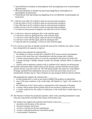 3. Ang makukulay na lumipas ay natutunghayan muli ng magigiting na tao sa pamamagitan
ng kasaysayan.
4. Muli ang makukulay na lumipas ng mga taong magigiting ay natutunghayan sa
pamamagitan ng kasaysayan.
5. Natutunhayan muli ang lumipas ng magigiting na tao na makukulay sa pamamagitan ng
kasaysayan.
59. 1. One has to be either 65 or blind to claim an extra personal exemption.
2. One has either to be 65 or blind to claim an extra personal exemption.
3. One either has to be 65 or blind to claim an extra personal exemption.
4. Either one has to be 65 or blind to claim an extra personal exemption.
5. To claim an extra personal exemption, one either has to be 65 or blind.
60. 1. I will never, unless he apologizes first, work with him again.
2. I will never, unless he apologized first, work with him again.
3. I will never work with him again, unless he asks for an apology.
4. I will never work with him again, unless he apologizes first.
5. Unless he asks for an apology, I will never work with him again.
67. For a society to develop, its attitude towards life must not be a fatalistic one; rather, it must
have strong faith in its capacity to improve.
The sentence best supports the statement that _________.
1. the attitude of a society towards life is indicative of its socio-economic development
2. success in life starts from one’s dissatisfaction with the existing state of affairs
3. a society cannot progress unless it is actively committed to the pursuit of a better life
4. a person develops a healthy attitude towards life through constant efforts to improved
oneself.
5. a person with an optimistic outlook in life is confident of his capacity for advancement
68. Freedom and human rights without food are like freeing a prisoner and then not giving the
prisoner the key to get out of the cell. The 450 million people who today live in the shadow
of hunger and death from malnutrition can never be free men and women, however en
trenched their freedom may be. These freedoms are only prospects held out and not realized.
The paragraph best supports the statement that __________.
1. at times people have to work as one nation to address the problem of malnutrition
2. most of the poor countries in the world today still depend on “super” rich countries for
support
3. the satisfaction of one’s basic needs is a prerequisite to the enjoyment of freedom
4. a country which cannot feed its people with its own resources could never be free
5. a country could not be free unless it could prove to the world that it could stand on its
own feet
69. The Einstein revolution has produced a paradox; while vastly extending humankind’s reach,
it has also exposed the essentially finite nature of the human scale.
The sentence best supports the statement that Einstein’s discovery _________.
1. proclaims only the glory of the universe
2. devalues humanity and science
3. involves a real but not obvious contradiction
4. reveals a contradiction between God and his people
5. reveals people’s limitations
 