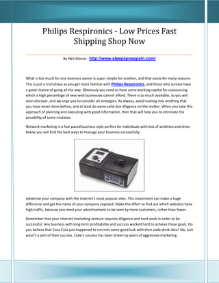 Philips Respironics - Low Prices Fast
               Shipping Shop Now
____________________________________________________
                       By Neil Alonzo - http://www.sleepapneapain.com/



What is too much for one business owner is super simple for another, and that exists for many reasons.
This is just a trial phase as you get more familiar with Philips Respironics, and those who survive have
a good chance of going all the way. Obviously you need to have some working capital for outsourcing
which a high percentage of new web businesses cannot afford. There is so much available, as you will
soon discover, and we urge you to consider all strategies. As always, avoid rushing into anything that
you have never done before, and at least do some solid due diligence on the matter. When you take this
approach of planning and executing with good information, then that will help you to eliminate the
possibility of some mistakes.

Network marketing is a fast-paced business style perfect for individuals with lots of ambition and drive.
Below you will find the best ways to manage your business successfully.




Advertise your company with the Internet's most popular sites. This investment can make a huge
difference and get the name of your company exposed. Make the effort to find out which websites have
high traffic, because you need your advertisement to be seen by more customers, rather than fewer.

Remember that your internet marketing venture requires diligence and hard work in order to be
successful. Any business with long-term profitability and success worked hard to achieve those goals. Do
you believe that Coca Cola just happened to run into some good luck with their soda drink idea? No, luck
wasn't a part of their success. Coke's success has been driven by years of aggressive marketing.
 