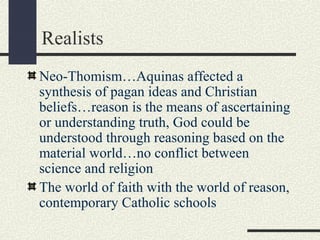 Realists
Neo-Thomism…Aquinas affected a
synthesis of pagan ideas and Christian
beliefs…reason is the means of ascertaining
or understanding truth, God could be
understood through reasoning based on the
material world…no conflict between
science and religion
The world of faith with the world of reason,
contemporary Catholic schools
 