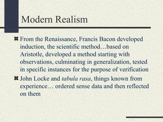 Modern Realism
From the Renaissance, Francis Bacon developed
induction, the scientific method…based on
Aristotle, developed a method starting with
observations, culminating in generalization, tested
in specific instances for the purpose of verification
John Locke and tabula rasa, things known from
experience… ordered sense data and then reflected
on them
 