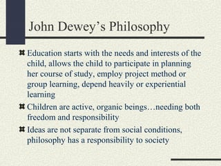 John Dewey’s Philosophy
Education starts with the needs and interests of the
child, allows the child to participate in planning
her course of study, employ project method or
group learning, depend heavily or experiential
learning
Children are active, organic beings…needing both
freedom and responsibility
Ideas are not separate from social conditions,
philosophy has a responsibility to society
 