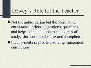 Dewey’s Role for the Teacher
Not the authoritarian but the facilitator…
encourages, offers suggestions, questions
and helps plan and implement courses of
study…has command of several disciplines
Inquiry method, problem solving, integrated
curriculum
 