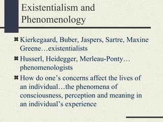 Existentialism and
Phenomenology
Kierkegaard, Buber, Jaspers, Sartre, Maxine
Greene…existentialists
Husserl, Heidegger, Merleau-Ponty…
phenomenologists
How do one’s concerns affect the lives of
an individual…the phenomena of
consciousness, perception and meaning in
an individual’s experience
 