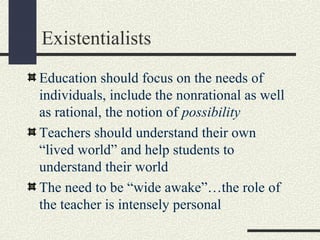 Existentialists
Education should focus on the needs of
individuals, include the nonrational as well
as rational, the notion of possibility
Teachers should understand their own
“lived world” and help students to
understand their world
The need to be “wide awake”…the role of
the teacher is intensely personal
 