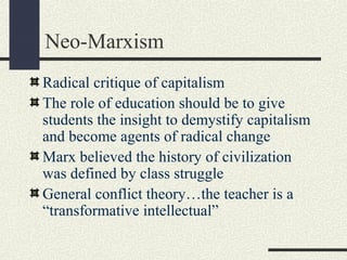 Neo-Marxism
Radical critique of capitalism
The role of education should be to give
students the insight to demystify capitalism
and become agents of radical change
Marx believed the history of civilization
was defined by class struggle
General conflict theory…the teacher is a
“transformative intellectual”
 