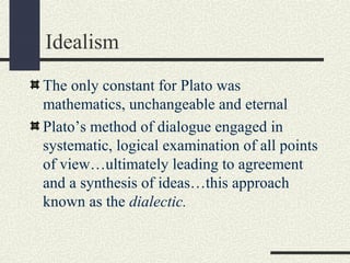 Idealism
The only constant for Plato was
mathematics, unchangeable and eternal
Plato’s method of dialogue engaged in
systematic, logical examination of all points
of view…ultimately leading to agreement
and a synthesis of ideas…this approach
known as the dialectic.
 