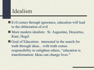 Idealism
Evil comes through ignorance, education will lead
to the obliteration of evil
More modern idealists: St. Augustine, Descartes,
Kant, Hegel
Goal of Education: interested in the search for
truth through ideas…with truth comes
responsibility to enlighten others, “education is
transformation: Ideas can change lives.”
 