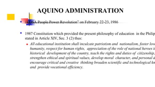 

“EDSA People Power Revolution” on February 22-23, 1986
1987 Constitution which provided the present philosophy of education in the Philip
stated in Article XIV, Sec. 3 (2) thus:
 All educational institution shall inculcate patriotism and nationalism, foster love
humanity, respect for human rights, appreciation of the role of national heroes in
historical development of the country, teach the rights and duties of citizenship,
strengthen ethical and spiritual values, develop moral character, and personal d
encourage critical and creative thinking broaden scientific and technological kn
and provide vocational efficiency.
AQUINO ADMINISTRATION
 