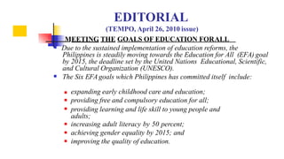  Due to the sustained implementation of education reforms, the

Philippines is steadily moving towards the Education for All (EFA) goal
by 2015, the deadline set by the United Nations Educational, Scientific,
and Cultural Organization (UNESCO).
The Six EFA goals which Philippines has committed itself include:





 expanding early childhood care and education;
providing free and compulsory education for all;
providing learning and life skill to young people and
adults;
increasing adult literacy by 50 percent;
achieving gender equality by 2015; and
improving the quality of education.
EDITORIAL
(TEMPO, April 26, 2010 issue)
MEETING THE GOALS OF EDUCATION FORALL
 