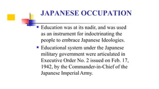 

Education was at its nadir, and was used
as an instrument for indoctrinating the
people to embrace Japanese Ideologies.
Educational system under the Japanese
military government were articulated in
Executive Order No. 2 issued on Feb. 17,
1942, by the Commander-in-Chief of the
Japanese ImperialArmy.
JAPANESE OCCUPATION
 