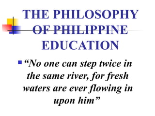 THE PHILOSOPHY OF PHILIPPINE EDUCATION “ No one can step twice in the same river, for fresh waters are ever flowing in upon him”   