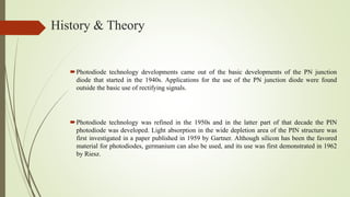 History & Theory
Photodiode technology developments came out of the basic developments of the PN junction
diode that started in the 1940s. Applications for the use of the PN junction diode were found
outside the basic use of rectifying signals.
Photodiode technology was refined in the 1950s and in the latter part of that decade the PIN
photodiode was developed. Light absorption in the wide depletion area of the PIN structure was
first investigated in a paper published in 1959 by Gartner. Although silicon has been the favored
material for photodiodes, germanium can also be used, and its use was first demonstrated in 1962
by Riesz.
 