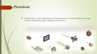 Photodiode
 A photodiode is a kind of light detector, which involves the conversion of light into voltage
or current, based on the mode of operation of the device.
 