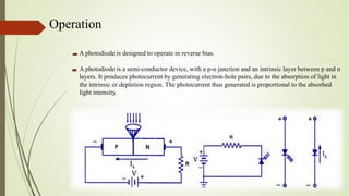 Operation
A photodiode is designed to operate in reverse bias.
A photodiode is a semi-conductor device, with a p-n junction and an intrinsic layer between p and n
layers. It produces photocurrent by generating electron-hole pairs, due to the absorption of light in
the intrinsic or depletion region. The photocurrent thus generated is proportional to the absorbed
light intensity.
 