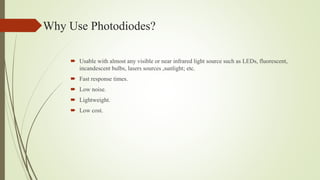 Why Use Photodiodes?
 Usable with almost any visible or near infrared light source such as LEDs, fluorescent,
incandescent bulbs, lasers sources ,sunlight; etc.
 Fast response times.
 Low noise.
 Lightweight.
 Low cost.
 