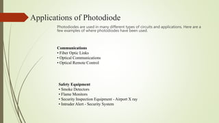 Applications of Photodiode
Photodiodes are used in many different types of circuits and applications. Here are a
few examples of where photodiodes have been used.
Communications
• Fiber Optic Links
• Optical Communications
• Optical Remote Control
Safety Equipment
• Smoke Detectors
• Flame Monitors
• Security Inspection Equipment - Airport X ray
• Intruder Alert - Security System
 