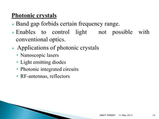 Photonic crystals
 Band gap forbids certain frequency range.
 Enables to control light not possible with
conventional optics.
 Applications of photonic crystals
• Nanoscopic lasers
• Light emitting diodes
• Photonic integrated circuits
• RF-antennas, reflectors
11 May 2015 14ANKIT PANDEY
 