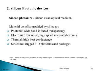 2. Silicon Photonic devices:
Silicon photonics - silicon as an optical medium.
Material benefits provided by silicon:[3]
 Photonic: wide band infrared transparency
 Electronic: low noise, high speed integrated circuits
 Thermal: high heat conductance
 Structural: rugged 3-D platforms and packages.
11 May 2015
16
[3]B. T. Smith, D. Feng, H. Lei, D. Zheng, J. Fong, and M. Asghari, “Fundamentals of Silicon Photonic Devices ( b ),” pp.
2–8, 2006
ANKIT PANDEY
 