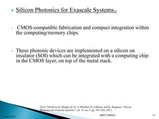  Silicon Photonics for Exascale Systems[4]
• CMOS-compatible fabrication and compact integration within
the computing/memory chips.
• These photonic devices are implemented on a silicon on
insulator (SOI) which can be integrated with a computing chip
in the CMOS layer, on top of the metal stack.
11 May 2015
17
[4] D. Nikolova, R. Hendry, Q. Li, S. Member, D. Calhoun, and K. Bergman, “Silicon
Photonics for Exascale Systems,” vol. 33, no. 3, pp. 547–562, 2015.
ANKIT PANDEY
 