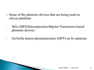  Some of the photonic devices that are being used on
silicon platform-
• SiGe HBT(Heterojunction Bipolar Transistors) based
photonic devices
• Ge/GeSn hetero-phototransistors (HPT) on Si substrate
11 May 2015 18ANKIT PANDEY
 