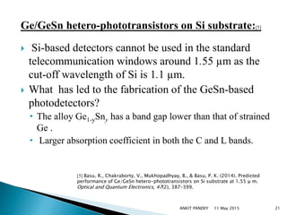 Ge/GeSn hetero-phototransistors on Si substrate:[5]
 Si-based detectors cannot be used in the standard
telecommunication windows around 1.55 µm as the
cut-off wavelength of Si is 1.1 µm.
 What has led to the fabrication of the GeSn-based
photodetectors?
• The alloy Ge1-ySny has a band gap lower than that of strained
Ge .
• Larger absorption coefficient in both the C and L bands.
11 May 2015 21
[5] Basu, R., Chakraborty, V., Mukhopadhyay, B., & Basu, P. K. (2014). Predicted
performance of Ge/GeSn hetero-phototransistors on Si substrate at 1.55 μ m.
Optical and Quantum Electronics, 47(2), 387–399.
ANKIT PANDEY
 