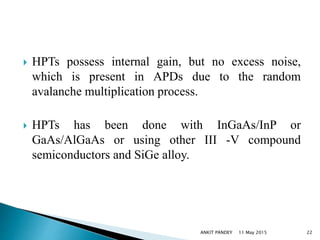  HPTs possess internal gain, but no excess noise,
which is present in APDs due to the random
avalanche multiplication process.
 HPTs has been done with InGaAs/InP or
GaAs/AlGaAs or using other III -V compound
semiconductors and SiGe alloy.
11 May 2015 22ANKIT PANDEY
 