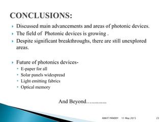  Discussed main advancements and areas of photonic devices.
 The field of Photonic devices is growing .
 Despite significant breakthroughs, there are still unexplored
areas.
 Future of photonics devices-
• E-paper for all
• Solar panels widespread
• Light emitting fabrics
• Optical memory
And Beyond…...........
11 May 2015 23ANKIT PANDEY
 