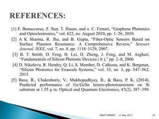 [1] F. Bonaccorso, Z. Sun, T. Hasan, and a. C. Ferrari, “Graphene Photonics
and Optoelectronics,” vol. 622, no. August 2010, pp. 1–26, 2010.
[2] A K Sharma, R. Jha, and B. Gupta, “Fiber-Optic Sensors Based on
Surface Plasmon Resonance: A Comprehensive Review,” Sensors
Journal, IEEE, vol. 7, no. 8, pp. 1118–1129, 2007.
[3] B. T. Smith, D. Feng, H. Lei, D. Zheng, J. Fong, and M. Asghari,
“Fundamentals of Silicon Photonic Devices ( b ),” pp. 2–8, 2006
[4] D. Nikolova, R. Hendry, Q. Li, S. Member, D. Calhoun, and K. Bergman,
“Silicon Photonics for Exascale Systems,” vol. 33, no. 3, pp. 547–562,
2015.
[5] Basu, R., Chakraborty, V., Mukhopadhyay, B., & Basu, P. K. (2014).
Predicted performance of Ge/GeSn hetero-phototransistors on Si
substrate at 1.55 μ m. Optical and Quantum Electronics, 47(2), 387–399.
11 May 2015 24ANKIT PANDEY
 