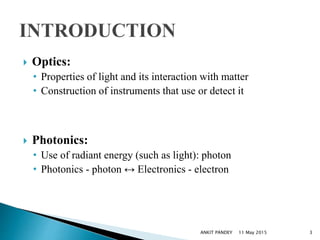  Optics:
• Properties of light and its interaction with matter
• Construction of instruments that use or detect it
 Photonics:
• Use of radiant energy (such as light): photon
• Photonics - photon ↔ Electronics - electron
11 May 2015 3ANKIT PANDEY
 