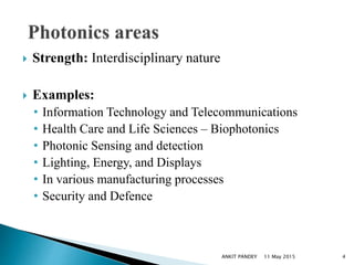  Strength: Interdisciplinary nature
 Examples:
• Information Technology and Telecommunications
• Health Care and Life Sciences – Biophotonics
• Photonic Sensing and detection
• Lighting, Energy, and Displays
• In various manufacturing processes
• Security and Defence
11 May 2015 4ANKIT PANDEY
 