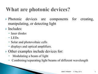  Photonic devices are components for creating,
manipulating, or detecting light
 Includes:
• laser diodes
• LEDs
• Solar and photovoltaic cells
• displays and optical amplifiers.
 Other examples include devices for:
• Modulating a beam of light
• Combining/separating light beams of different wavelength
11 May 2015 5ANKIT PANDEY
 