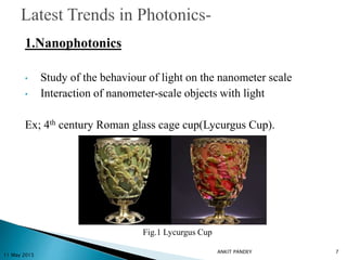 1.Nanophotonics
• Study of the behaviour of light on the nanometer scale
• Interaction of nanometer-scale objects with light
Ex; 4th century Roman glass cage cup(Lycurgus Cup).
11 May 2015
7
Fig.1 Lycurgus Cup
ANKIT PANDEY
 