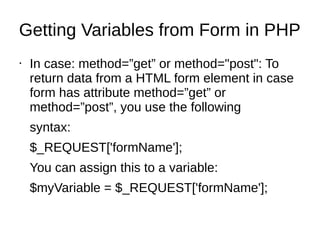 Getting Variables from Form in PHP
• In case: method=”get” or method="post": To
return data from a HTML form element in case
form has attribute method=”get” or
method=”post”, you use the following
syntax:
$_REQUEST['formName'];
You can assign this to a variable:
$myVariable = $_REQUEST['formName'];
 