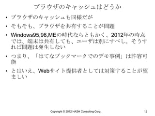 ブラウザのキャッシュはどうか
• ブラウザのキャッシュも同様だが
• そもそも、ブラウザを共有することが問題
• Windows95,98,MEの時代ならともかく、2012年の時点
  では、端末は共有しても、ユーザは別にすべし。そうす
  れば問題は発生しない
• つまり、「はてなブックマークでのデモ事例」は許容可
  能
• とはいえ、Webサイト提供者としては対策することが望
  ましい




           Copyright © 2012 HASH Consulting Corp.   12
 