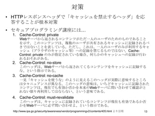 対策
• HTTPレスポンスヘッダで「キャッシュを禁止するヘッダ」を応
  答することが根本対策
• セキュアプログラミング講座には…
 1. Cache-Control: private
     Webサーバから返されるコンテンツがただ一人のユーザのためのものであること
     を示す。このコンテンツは、複数のユーザが共有されるキャッシュに記録されるべ
     きではないことを表している。ただし、これは、一人のユーザのみが利用するキャ
     ッシュ（ブラウザのキャッシュ等）への記録を禁じるものではない。Cache-
     Control: private のみが指定されている場合、何らかのキャッシュへの記録が行わ
     れるおそれがある。
 2. Cache-Control: no-store
     このヘッダは、Webサーバから返されてくるコンテンツをキャッシュに記録する
     な、という指示である。
 3. Cache-Control: no-cache
     一見「キャッシュを使うな」のように見えるこのヘッダが実際に意味するところ
     は少々ニュアンスが異なる。このヘッダの意味は、いちどキャッシュに記録された
     コンテンツは、現在でも有効か否かを本来のWebサーバに問い合わせて確認がと
     れない限り再利用してはならない、という意味である。
 4. Cache-Control: must-revalidate
     このヘッダは、キャッシュに記録されているコンテンツが現在も有効であるか否
     かをWebサーバに必ず問い合わせよ、という指示である。
 http://www.ipa.go.jp/security/awareness/vendor/programmingv2/contents/405.html より引用   13
 