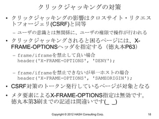 クリックジャッキングの対策
• クリックジャッキングの影響はクロスサイト・リクエス
  トフォージェリ(CSRF)と同等
 – ユーザの意識とは無関係に、ユーザの権限で操作が行われる
• クリックジャッキングされると困るページには、X-
  FRAME-OPTIONSヘッダを指定する（徳丸本P63）
 – frame/iframeを禁止して良い場合
   header('X-FRAME-OPTIONS', 'DENY');

 – frame/iframeを禁止できないが単一ホストの場合
   header('X-FRAME-OPTIONS', 'SAMEORIGIN');
• CSRF対策のトークン発行しているページが対象となる
• メタ要素によるX-FRAME-OPTIONS指定は無効です。
  徳丸本第3刷までの記述は間違いです(_ _)

              Copyright © 2012 HASH Consulting Corp.   18
 