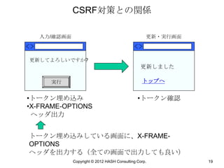 CSRF対策との関係

   入力/確認画面                                        更新・実行画面



更新してよろしいですか?
                                               更新しました

     実行                                         トップへ


•トークン埋め込み                                     •トークン確認
•X-FRAME-OPTIONS
 ヘッダ出力


トークン埋め込みしている画面に、X-FRAME-
OPTIONS
ヘッダを出力する（全ての画面で出力しても良い）
             Copyright © 2012 HASH Consulting Corp.         19
 