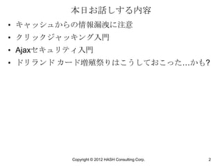 本日お話しする内容
• キャッシュからの情報漏洩に注意
• クリックジャッキング入門
• Ajaxセキュリティ入門
• ドリランド カード増殖祭りはこうしておこった…かも?




          Copyright © 2012 HASH Consulting Corp.   2
 