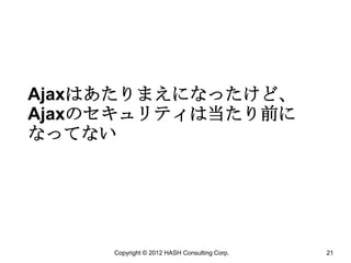 Ajaxはあたりまえになったけど、
Ajaxのセキュリティは当たり前に
なってない




     Copyright © 2012 HASH Consulting Corp.   21
 