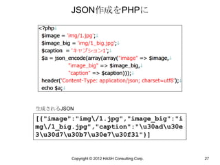 JSON作成をPHPに




生成されるJSON

[{"image":"img/1.jpg","image_big":"i
mg/1_big.jpg","caption":"u30adu30e
3u30d7u30b7u30e7u30f31"}]


         Copyright © 2012 HASH Consulting Corp.   27
 