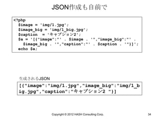 JSON作成も自前で
<?php
  $image = 'img/1.jpg';
  $image_big = 'img/1_big.jpg';
  $caption = 'キャプション2';
  $a = '[{"image":"' . $image . '","image_big":"' .
    $image_big . '","caption":"' . $caption . '"}]';
  echo $a;




  生成されるJSON
  [{"image":"img/1.jpg","image_big":"img/1_b
  ig.jpg","caption":"キャプション2 "}]



               Copyright © 2012 HASH Consulting Corp.   34
 