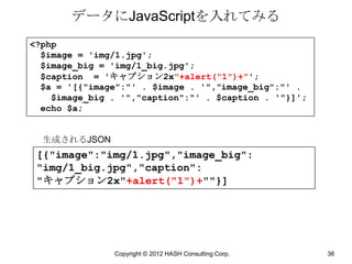 データにJavaScriptを入れてみる
<?php
  $image = 'img/1.jpg';
  $image_big = 'img/1_big.jpg';
  $caption = 'キャプション2x"+alert("1")+"';
  $a = '[{"image":"' . $image . '","image_big":"' .
    $image_big . '","caption":"' . $caption . '"}]';
  echo $a;


  生成されるJSON
 [{"image":"img/1.jpg","image_big":
 "img/1_big.jpg","caption":
 "キャプション2x"+alert("1")+""}]




               Copyright © 2012 HASH Consulting Corp.   36
 