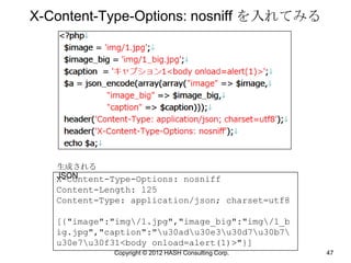 X-Content-Type-Options: nosniff を入れてみる




   生成される
   JSON
   X-Content-Type-Options: nosniff
   Content-Length: 125
   Content-Type: application/json; charset=utf8

   [{"image":"img/1.jpg","image_big":"img/1_b
   ig.jpg","caption":"u30adu30e3u30d7u30b7
   u30e7u30f31<body onload=alert(1)>"}]
             Copyright © 2012 HASH Consulting Corp.   47
 