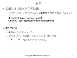 対策
• 必須対策（全ブラウザ共通）
  – レスポンスがブラウザによりtext/htmlと解釈されないようにす
    る
    X-Content-Type-Options: nosniff
    Content-Type: application/json; charset=utf8


• IE6,7対策
  – IE7以前をサポートしない
  – ブラウザからの直接リクエストを受け付けない
  – 「<」、「>」などもエスケープする




              Copyright © 2012 HASH Consulting Corp.   51
 