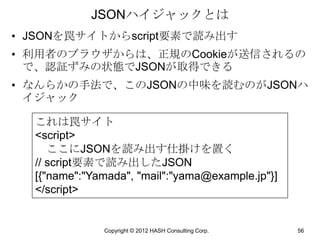 JSONハイジャックとは
• JSONを罠サイトからscript要素で読み出す
• 利用者のブラウザからは、正規のCookieが送信されるの
  で、認証ずみの状態でJSONが取得できる
• なんらかの手法で、このJSONの中味を読むのがJSONハ
  イジャック

  これは罠サイト
  <script>
     ここにJSONを読み出す仕掛けを置く
  // script要素で読み出したJSON
  [{"name":"Yamada", "mail":"yama@example.jp"}]
  </script>


              Copyright © 2012 HASH Consulting Corp.   56
 